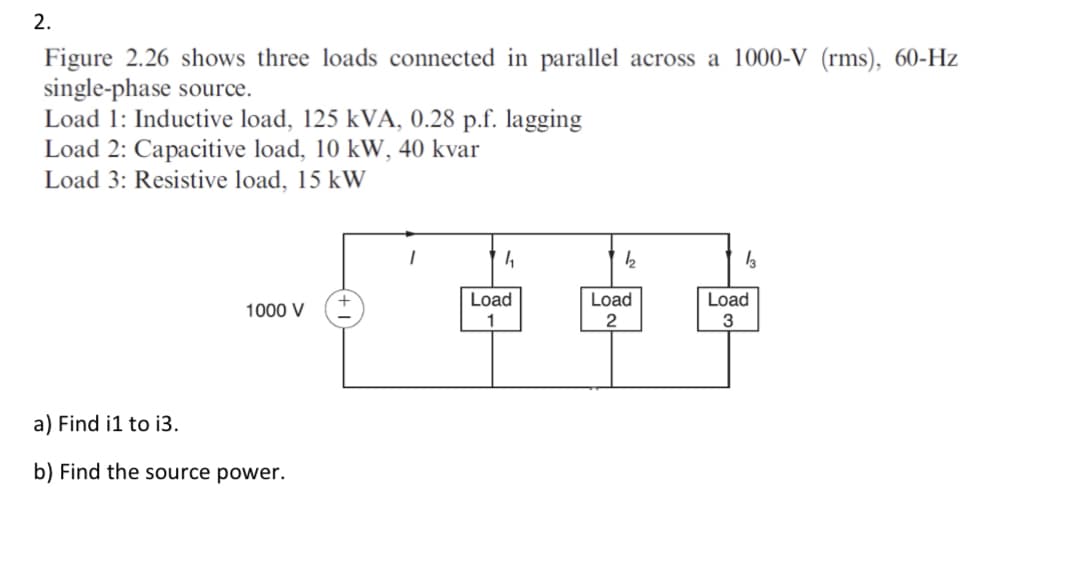 2.
Figure 2.26 shows three loads connected in parallel across a 1000-V (rms), 60-Hz
single-phase source.
Load 1: Inductive load, 125 kVA, 0.28 p.f. lagging
Load 2: Capacitive load, 10 kW, 40 kvar
Load 3: Resistive load, 15 kW
1000 V
a) Find i1 to i3.
b) Find the source power.
1₂
Load
564
2
Load
13
Load
3
