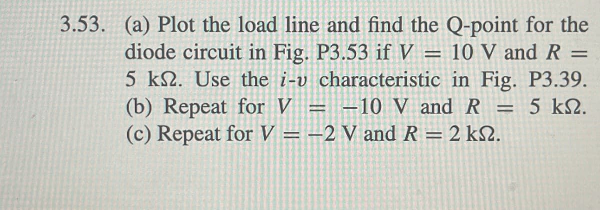 3.53. (a) Plot the load line and find the Q-point for the
diode circuit in Fig. P3.53 if V = 10 V and R =
5 km. Use the i-v characteristic in Fig. P3.39.
(b) Repeat for V = -10 V and R = 5 k.
(c) Repeat for V = -2 V and R = 2 ks.