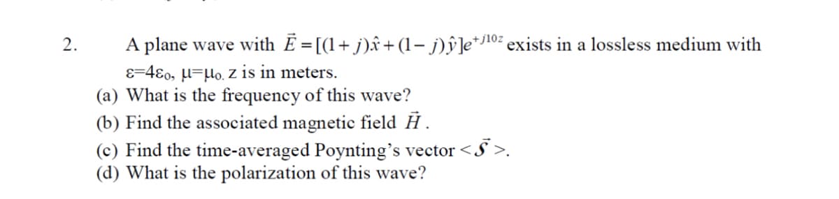 2.
A plane wave with Ē=[(1+j)ŵ+(1− j)ŷ]e+j¹⁰² exists in a lossless medium with
&=480, μμo, z is in meters.
(a) What is the frequency of this wave?
(b) Find the associated magnetic field Ĥ.
<§>.
(c) Find the time-averaged Poynting's vector <.
(d) What is the polarization of this wave?