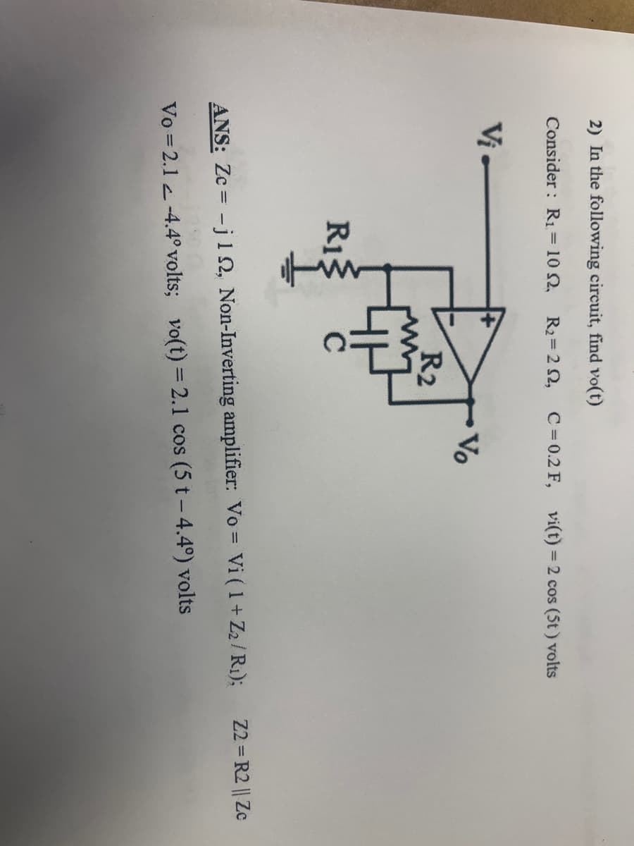 2) In the following circuit, find vo(t)
Consider: R₁ = 10 2, R₂ = 22,
Vi-
R₁3
R2
с
C = 0.2 F,
Vo
vi(t) = 2 cos (5t) volts
ANS: Zc= -j 12, Non-Inverting amplifier: Vo = Vi ( 1 + Z₂/R₁);
Vo = 2.1-4.4° volts; vo(t) = 2.1 cos (5 t - 4.4°) volts
22=R2 || Zc