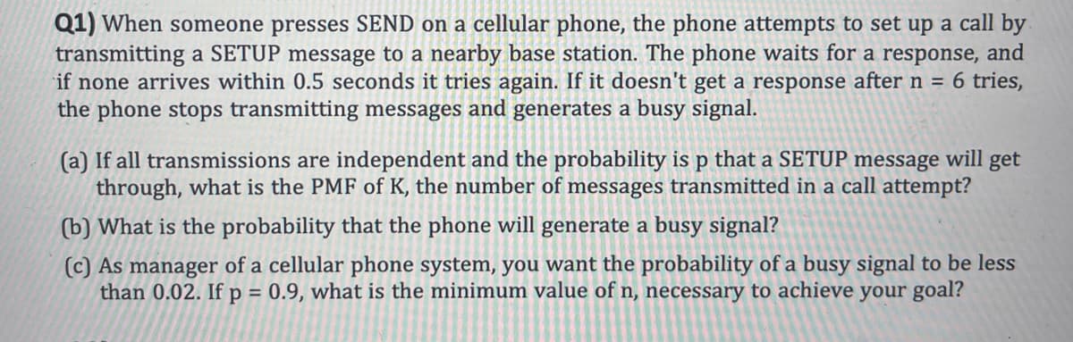 Q1) When someone presses SEND on a cellular phone, the phone attempts to set up a call by
transmitting a SETUP message to a nearby base station. The phone waits for a response, and
if none arrives within 0.5 seconds it tries again. If it doesn't get a response after n = 6 tries,
the phone stops transmitting messages and generates a busy signal.
(a) If all transmissions are independent and the probability is p that a SETUP message will get
through, what is the PMF of K, the number of messages transmitted in a call attempt?
(b) What is the probability that the phone will generate a busy signal?
(c) As manager of a cellular phone system, you want the probability of a busy signal to be less
than 0.02. If p = 0.9, what is the minimum value of n, necessary to achieve your goal?