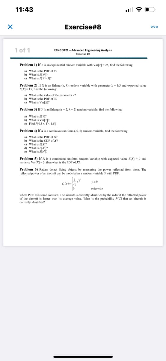 X
11:43
1 of 1
Exercise#8
EENG 3421-Advanced Engineering Analysis
Exercise #8
Problem 1) If Y is an exponential random variable with Var[Y] =25, find the following:
a) What is the PDF of Y?
b) What is E[Y]?
c) What is P[Y>5]?
Problem 2) If X is an Erlang (n, λ) random variable with parameter 1/3 and expected value
E[X]-15, find the following:
a) What is the value of the parameter n?
b) What is the PDF of X?
c) What is Var[X]?
Problem 3) If Y is an Erlang (n=2, λ-2) random variable, find the following:
a) What is E[Y]?
b) What is Var[Y]?
c) Find P[0.5Y<1.5].
c) What is E[X]?
d) What is E[X³]?
e) What is Ele?
Problem 4) If X is a continuous uniform (-5, 5) random variable, find the following:
a) What is the PDF of X?
b) What is the CDF of X?
Problem 5) If X is a continuous uniform random variable with expected value E[X] = 7 and
variance Var[X]-3, then what is the PDF of X?
Problem 6) Radars detect flying objects by measuring the power reflected from them. The
reflected power of an aircraft can be modeled as a random variable Y with PDF:
5,6)=²*
0
y20
otherwise
where PO> 0 is some constant. The aircraft is correctly identified by the radar if the reflected power
of the aircraft is larger than its average value. What is the probability P[C] that an aircraft is
correctly identified?
ooo