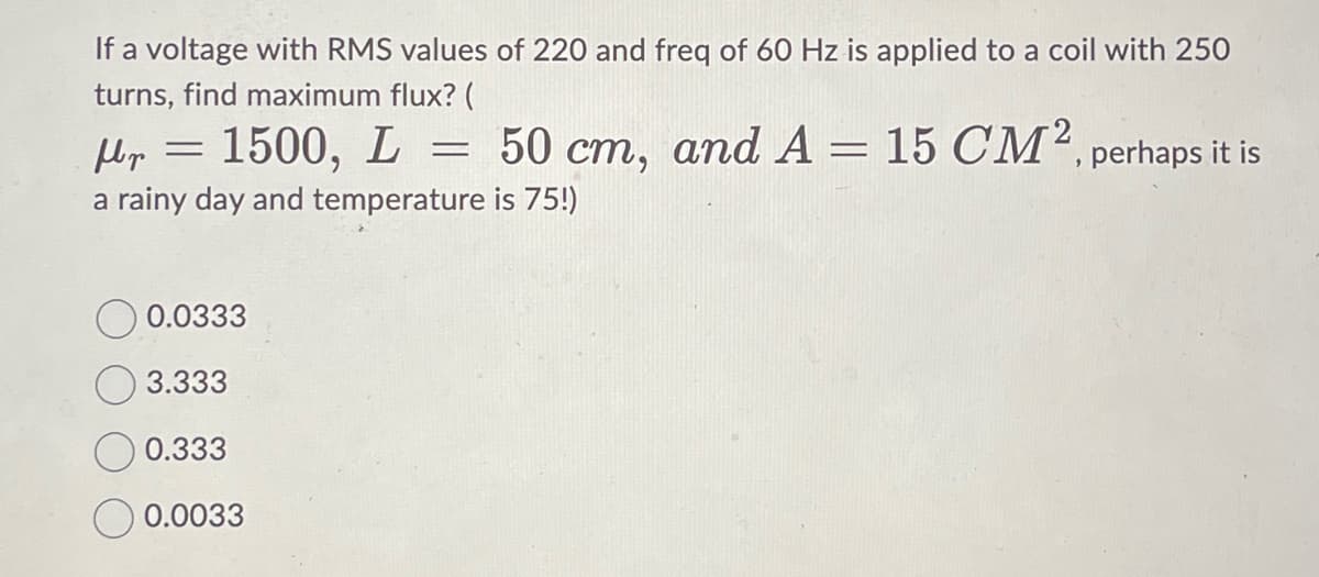 If a voltage with RMS values of 220 and freq of 60 Hz is applied to a coil with 250
turns, find maximum flux? (
1500, L = 50 cm, and A = 15 CM², perhaps it is
fr
a rainy day and temperature is 75!)
=
0.0333
3.333
0.333
0.0033