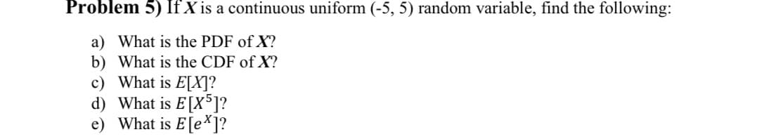 Problem 5) If X is a continuous uniform (-5, 5) random variable, find the following:
a) What is the PDF of X?
b) What is the CDF of X?
c) What is E[X]?
d) What is E[X5]?
e) What is E[ex]?