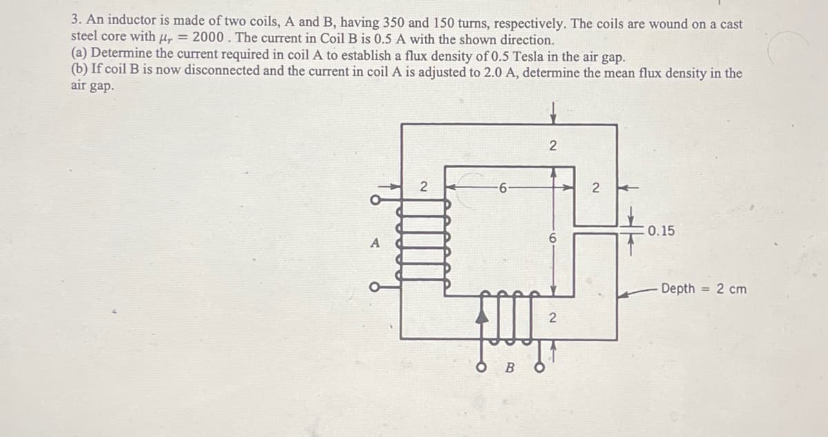 3. An inductor is made of two coils, A and B, having 350 and 150 turns, respectively. The coils are wound on a cast
steel core with ur = 2000. The current in Coil B is 0.5 A with the shown direction.
(a) Determine the current required in coil A to establish a flux density of 0.5 Tesla in the air gap.
(b) If coil B is now disconnected and the current in coil A is adjusted to 2.0 A, determine the mean flux density in the
air gap.
2
B
2
2
2
: 0.15
Depth = 2 cm