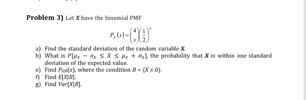 Problem 3) Let X have the binomial PMF
P. (x) = (*)()*
a) Find the standard deviation of the random variable X.
b) What is P[ux - Ox ≤ x ≤ μµx + ox], the probability that X is within one standard
deviation of the expected value.
e) Find PX/B(x), where the condition B = {X # 0}.
f) Find E[X|B].
g) Find Var[X|B].