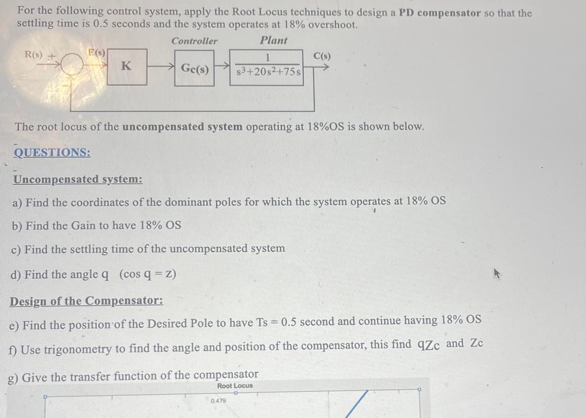 For the following control system, apply the Root Locus techniques to design a PD compensator so that the
settling time is 0.5 seconds and the system operates at 18% overshoot.
Controller
Plant
R(s) +
E(s)
K
Gc(s)
1
$3+20s²+75s
The root locus of the uncompensated system operating at 18%OS is shown below.
QUESTIONS:
Uncompensated system:
a) Find the coordinates of the dominant poles for which the system operates at 18% OS
b) Find the Gain to have 18% OS
c) Find the settling time of the uncompensated system
d) Find the angle q (cos q = z)
C(s)
Design of the Compensator:
e) Find the position of the Desired Pole to have Ts = 0.5 second and continue having 18% OS
f) Use trigonometry to find the angle and position of the compensator, this find qZc and Zc
g) Give the transfer function of the compensator
Root Locus
0.479