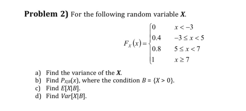 Problem 2) For the following random variable X.
x<-3
Fx(x)= ‹
0
0.4
0.8
|1
-3≤x<5
5<x<7
x ≥7
a) Find the variance of the X.
b) Find PX/B(x), where the condition B = {X>0}.
c) Find E[X|B].
d) Find Var[X|B].