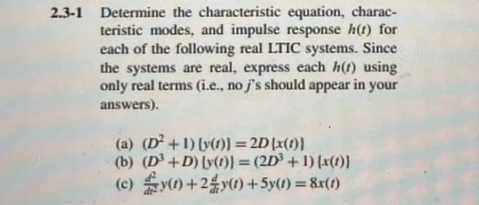 2.3-1 Determine the characteristic equation, charac-
teristic modes, and impulse response h(t) for
each of the following real LTIC systems. Since
the systems are real, express each h(t) using
only real terms (i.e., no j's should appear in your
answers).
(a) (D²+1) {y(t)) = 2D (x(1)}
(b) (D³ +D) [y(t)} = (2D³ + 1) {x(t)}
y(1)+2y(1) + 5y(t) = 8x(1)
(c)