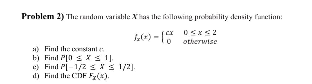 Problem 2) The random variable X has the following probability density function:
fx(x) = {cx
a) Find the constant c.
b) Find P[0 < X ≤ 1].
c) Find P[-1/2 ≤ x ≤ 1/2].
d) Find the CDF Fx(x).
0≤x≤2
otherwise