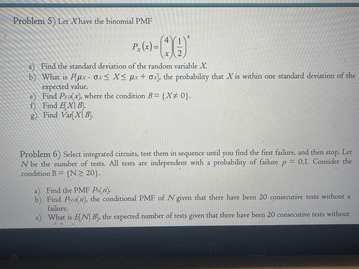 Problem 5) Let Xhave the binomial PMF
P₁(x)=
00*
Find the standard deviation of the random variable X.
b) What is Pux - Ox≤ X≤ Mx + ox], the probability that X is within one standard deviation of the
expected value.
e)
Find Px/(x), where the condition B = {X# 0}.
f) Find EX B.
g) Find Var[XB].
stop.
Problem 6) Select integrated circuits, test them in sequence until you find the first failure, and then Let
N be the number of tests. All tests are independent with a probability of failure p = 0.1. Consider the
condition B = {N≥ 20}.
a
Find the PMF PN(n).
b) Find PN/B(n), the conditional PMF of N given that there have been 20 consecutive tests without a
failure.
c) What is EN B], the expected number of tests given that there have been 20 consecutive tests without
MacBook Pro