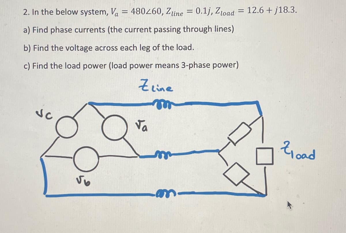 2. In the below system, Va = 480260, Zline = 0.1j, Zload = 12.6+j18.3.
a) Find phase currents (the current passing through lines)
b) Find the voltage across each leg of the load.
c) Find the load power (load power means 3-phase power)
√6
Zeine
m
Va
m
Zload