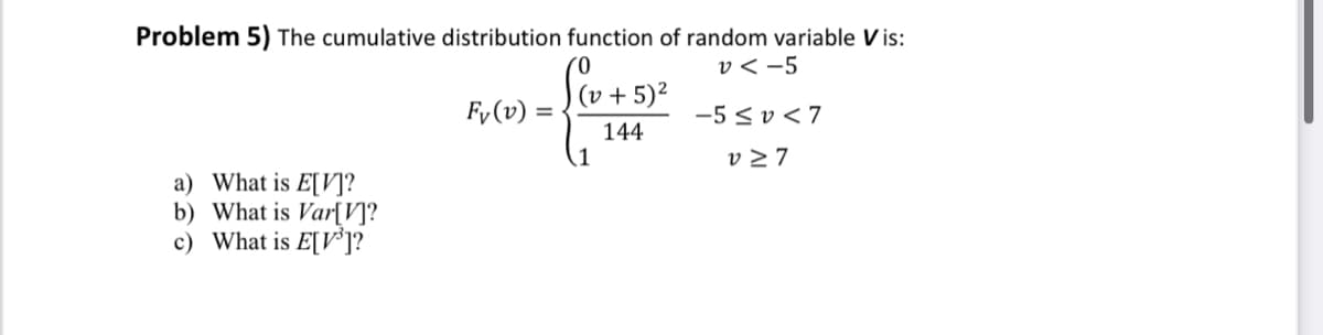 Problem 5) The cumulative distribution function of random variable V is:
v <-5
a) What is E[V]?
b) What is Var[V]?
c) What is E[³]?
Fy (v) =
(0
(v + 5)²
144
1
-5≤V<7
v≥7