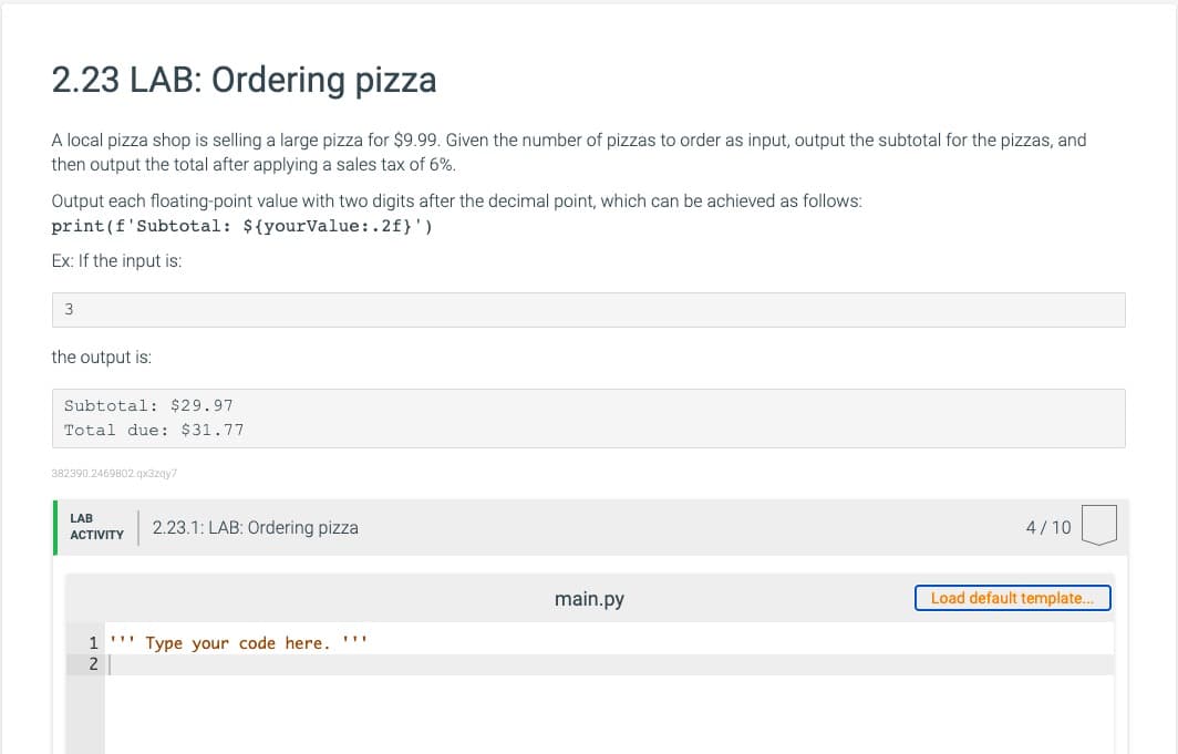 2.23 LAB: Ordering pizza
A local pizza shop is selling a large pizza for $9.99. Given the number of pizzas to order as input, output the subtotal for the pizzas, and
then output the total after applying a sales tax of 6%.
Output each floating-point value with two digits after the decimal point, which can be achieved as follows:
print(f'Subtotal: ${yourValue:.2f}')
Ex: If the input is:
3
the output is:
Subtotal: $29.97
Total due: $31.77
382390.2469802.qx3zqy7
LAB
2.23.1: LAB: Ordering pizza
4/10
ACTIVITY
main.py
Load default template.
1
Type your code here. ''"
2
