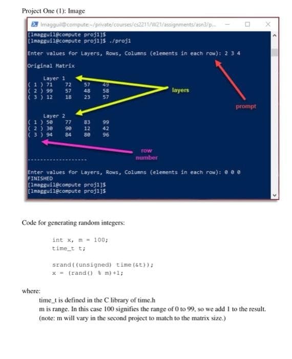 Project One (1): Image
2 Imagguil@compute-/private/courses/es2211/W21/assignments/asn3/p.
fimagguilecompute projijs ./proji
Enter values for Layers, Rows, Columns (elements in each row): 234
Original Matrix
Layer 1
(1) 71
72
57
48
49
(2 ) 99
layers
57
( 3 ) 12
58
57
18
23
prompt
Layer 2
(1) se
( 2) 30
(3) 94
77
83
12
99
90
42
84
80
96
row
number
Enter values for Layers, Rows, Columns (elements in each row): e e e
FINISHED
(Imagguilecompute projijs
(Imagguilecompute projijs
Code for generating random integers:
int x, m = 100;
time_t t;
srand ( (unsigned) time (st));
x = (rand () % m) +1;
where:
time_t is defined in the C library of time.h
m is range. In this case 100 signifies the range of 0 to 99, so we add I to the result.
(note: m will vary in the second project to match to the matrix size.)
