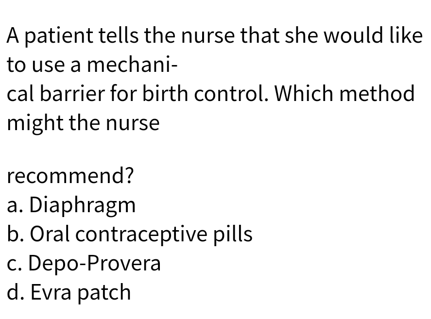 A patient tells the nurse that she would like
to use a mechani-
cal barrier for birth control. Which method
might the nurse
recommend?
a. Diaphragm
b. Oral contraceptive pills
c. Depo-Provera
d. Evra patch
