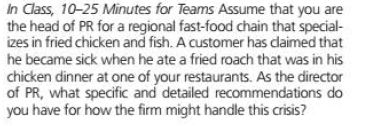 in Class, 10-25 Minutes for Teams Assume that you are
the head of PR for a regional fast-food chain that special-
izes in fried chicken and fish. A customer has dlaimed that
he became sick when he ate a fried roach that was in his
chicken dinner at one of your restaurants. As the director
of PR, what specific and detailed recommendations do
you have for how the firm might handle this crisis?
