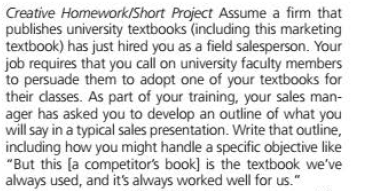 Creative Homework/Short Project Assume a firm that
publishes university textbooks (including this marketing
textbook) has just hired you as a field salesperson. Your
job requires that you call on university faculty members
to persuade them to adopt one of your textbooks for
their dasses. As part of your training, your sales man-
ager has asked you to develop an outline of what you
will say in a typical sales presentation. Write that outline,
including how you might handle a specific objective like
"But this [a competitor's book] is the textbook we've
always used, and it's always worked well for us."
