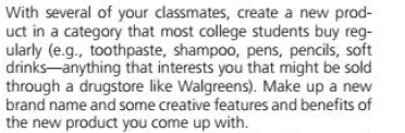 With several of your classmates, create a new prod-
uct in a category that most college students buy reg-
ularly (e.g., toothpaste, shampoo, pens, pencils, soft
drinks-anything that interests you that might be sold
through a drugstore like Walgreens). Make up a new
brand name and some creative features and benefits of
the new product you come up with.
