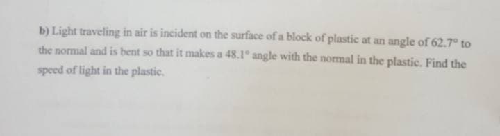 b) Light traveling in air is incident on the surface of a block of plastic at an angle of 62.7° to
the normal and is bent so that it makes a 48.1° angle with the normal in the plastic. Find the
speed of light in the plastic.
