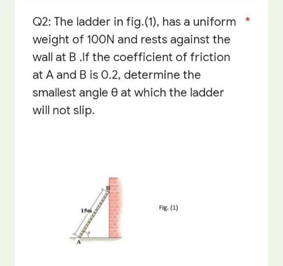 *
Q2: The ladder in fig.(1), has a uniform
weight of 100N and rests against the
wall at B.If the coefficient of friction
at A and B is 0.2, determine the
smallest angle at which the ladder
will not slip.
A
15m
Fig. (1)
xxxxxxxxxxx