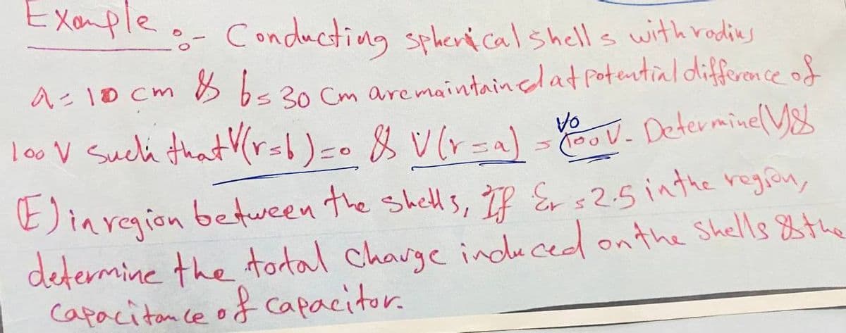 Example - Conducting spherical shells with radies
A = 10 cm & 6=30 Cm are maintained at potential difference of
100 V Such that V(r=6)=0 & V(r=a) = Voo V. Determine (18
Einregion between the shells, If Er $2.5 in the region,
determine the total charge induced on the Shells & the
Capacitance of Capacitor.