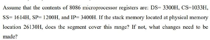 Assume that the contents of 8086 microprocessor registers are: DS= 3300H, CS-1033H,
SS= 1614H, SP= 1200H, and IP= 3400H. If the stack memory located at physical memory
location 26130H, does the segment cover this range? If not, what changes need to be
made?