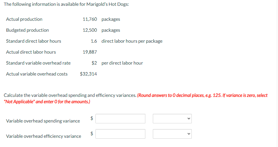 The following information is available for Marigold's Hot Dogs:
Actual production
Budgeted production
Standard direct labor hours
Actual direct labor hours
Standard variable overhead rate
Actual variable overhead costs
11,760 packages
12,500 packages
1.6
Variable overhead spending variance
19,887
$32,314
Variable overhead efficiency variance
$2 per direct labor hour
Calculate the variable overhead spending and efficiency variances. (Round answers to O decimal places, e.g. 125. If variance is zero, select
"Not Applicable" and enter O for the amounts.)
direct labor hours per package
$
$