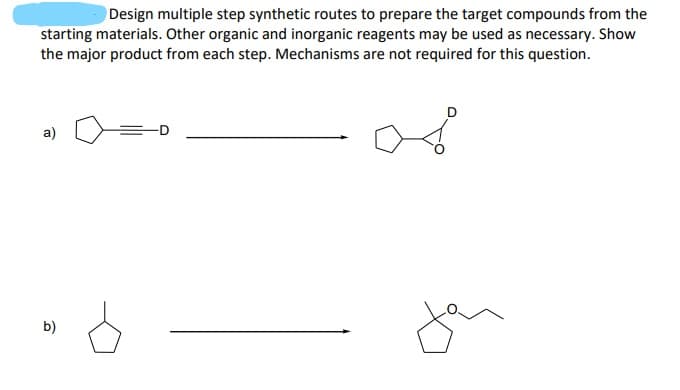 Design multiple step synthetic routes to prepare the target compounds from the
starting materials. Other organic and inorganic reagents may be used as necessary. Show
the major product from each step. Mechanisms are not required for this question.
a)
b)
