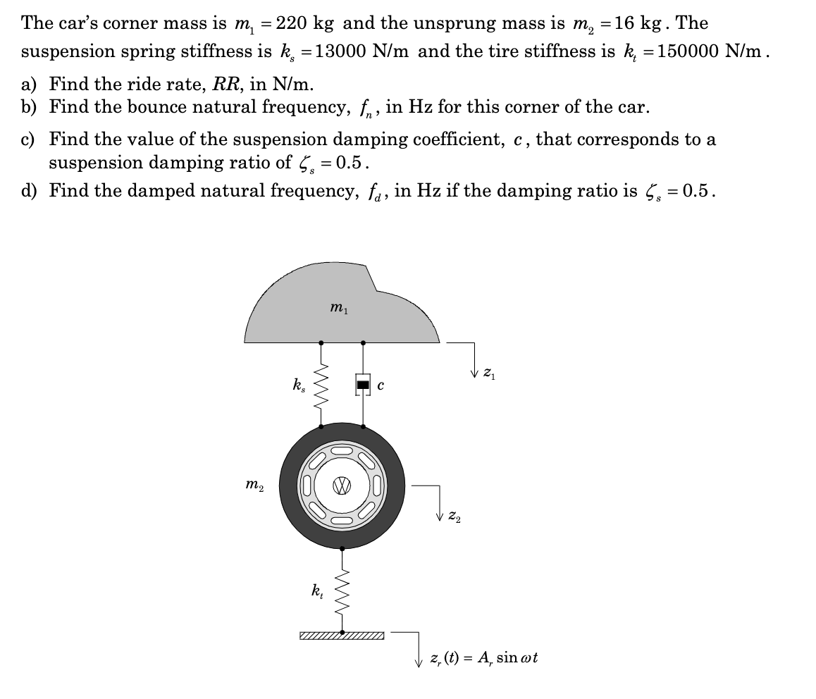 The car's corner mass is m₁ = 220 kg and the unsprung mass is m₂ = 16 kg . The
suspension spring stiffness is k = 13000 N/m and the tire stiffness is k, = 150000 N/m.
a) Find the ride rate, RR, in N/m.
b) Find the bounce natural frequency, f, in Hz for this corner of the car.
c) Find the value of the suspension damping coefficient, c, that corresponds to a
suspension damping ratio of 5 = 0.5.
d) Find the damped natural frequency, fa, in Hz if the damping ratio is 5 = 0.5.
m₂
k₂
m₁
III
Jizz
Z2
z, (t) = A, sin ot