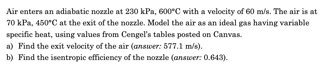 Air enters an adiabatic nozzle at 230 kPa, 600°C with a velocity of 60 m/s. The air is at
70 kPa, 450°C at the exit of the nozzle. Model the air as an ideal gas having variable
specific heat, using values from Cengel's tables posted on Canvas.
a) Find the exit velocity of the air (answer: 577.1 m/s).
b) Find the isentropic efficiency of the nozzle (answer: 0.643).