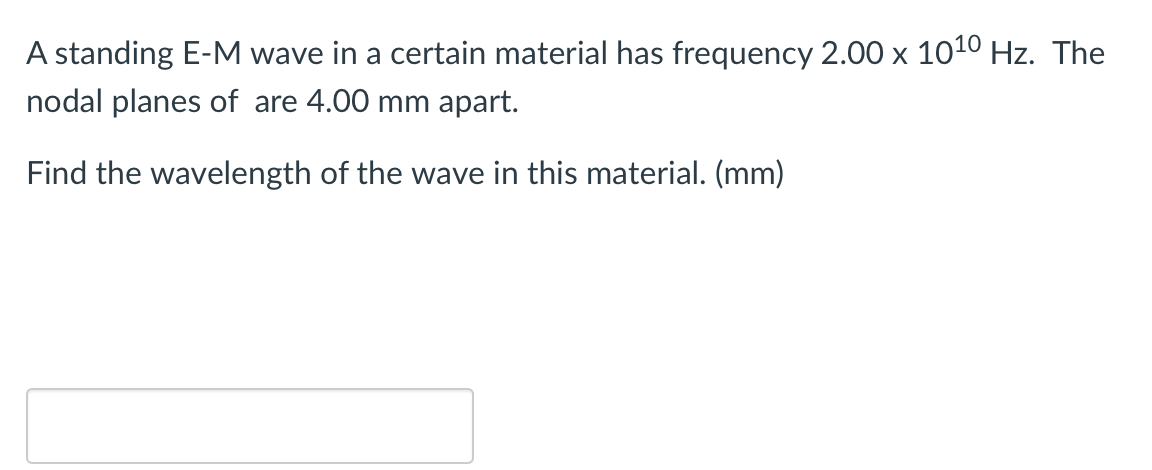 A standing E-M wave in a certain material has frequency 2.00 x 1010 Hz. The
nodal planes of are 4.00 mm apart.
Find the wavelength of the wave in this material. (mm)
