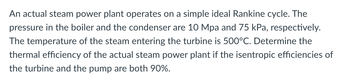 An actual steam power plant operates on a simple ideal Rankine cycle. The
pressure in the boiler and the condenser are 10 Mpa and 75 kPa, respectively.
The temperature of the steam entering the turbine is 500°C. Determine the
thermal efficiency of the actual steam power plant if the isentropic efficiencies of
the turbine and the pump are both 90%.
