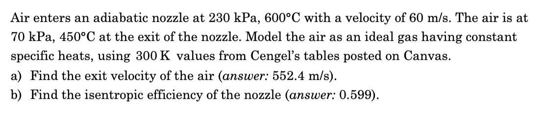 Air enters an adiabatic nozzle at 230 kPa, 600°C with a velocity of 60 m/s. The air is at
70 kPa, 450°C at the exit of the nozzle. Model the air as an ideal gas having constant
specific heats, using 300 K values from Cengel's tables posted on Canvas.
a) Find the exit velocity of the air (answer: 552.4 m/s).
b) Find the isentropic efficiency of the nozzle (answer: 0.599).