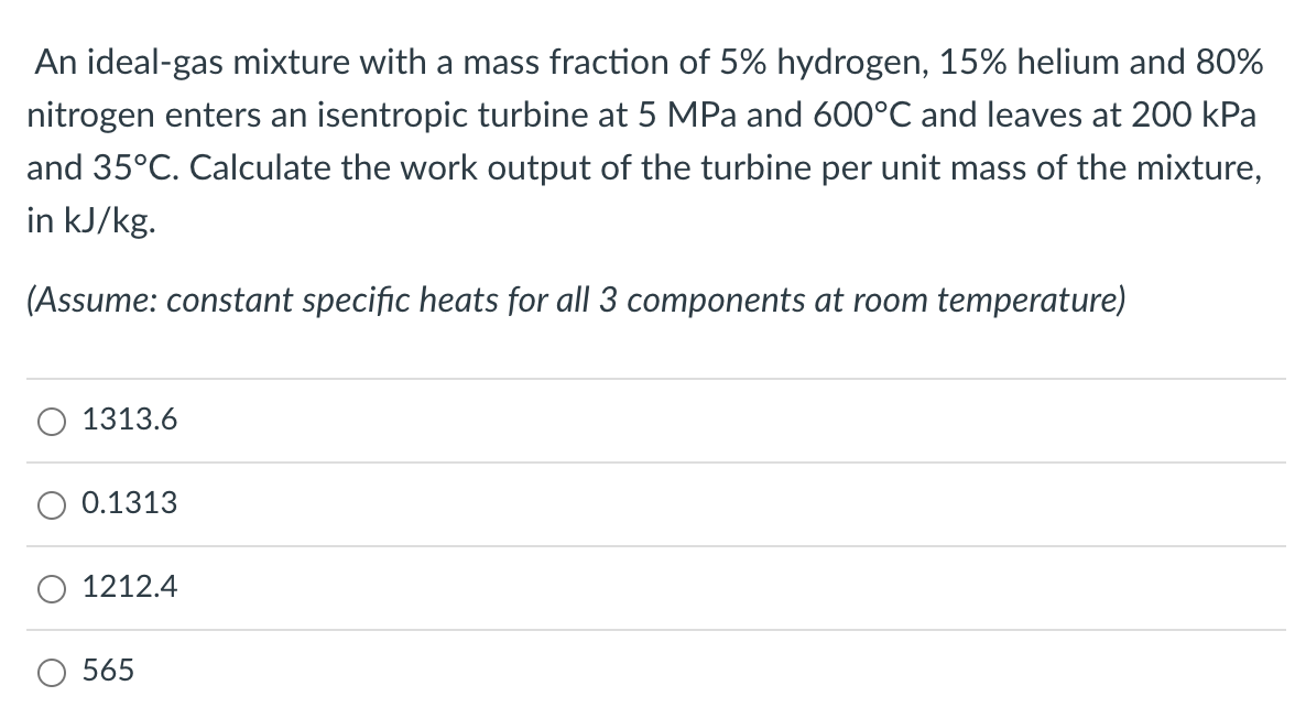 An ideal-gas mixture with a mass fraction of 5% hydrogen, 15% helium and 80%
nitrogen enters an isentropic turbine at 5 MPa and 600°C and leaves at 200 kPa
and 35°C. Calculate the work output of the turbine per unit mass of the mixture,
in kJ/kg.
(Assume: constant specific heats for all 3 components at room temperature)
1313.6
0.1313
1212.4
565