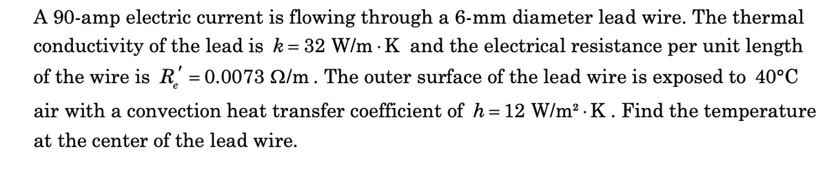 A 90-amp electric current is flowing through a 6-mm diameter lead wire. The thermal
conductivity of the lead is k= 32 W/m K and the electrical resistance per unit length
of the wire is R' = 0.0073 /m. The outer surface of the lead wire is exposed to 40°C
air with a convection heat transfer coefficient of h=12 W/m².K. Find the temperature
at the center of the lead wire.