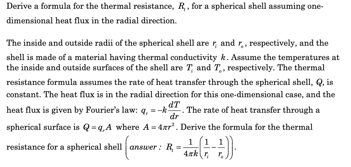 Derive a formula for the thermal resistance, R₁, for a spherical shell assuming one-
dimensional heat flux in the radial direction.
The inside and outside radii of the spherical shell are r; and r., respectively, and the
shell is made of a material having thermal conductivity k. Assume the temperatures at
the inside and outside surfaces of the shell are T and T., respectively. The thermal
resistance formula assumes the rate of heat transfer through the spherical shell, Q, is
constant. The heat flux is in the radial direction for this one-dimensional case, and the
dT
heat flux is given by Fourier's law: q, = -k The rate of heat transfer through a
dr
spherical surface is Q =q₁A where A = 4лr². Derive the formula for the thermal
1
++))
r
=
resistance for a spherical shell answer: R₁
1 1
4лk ri