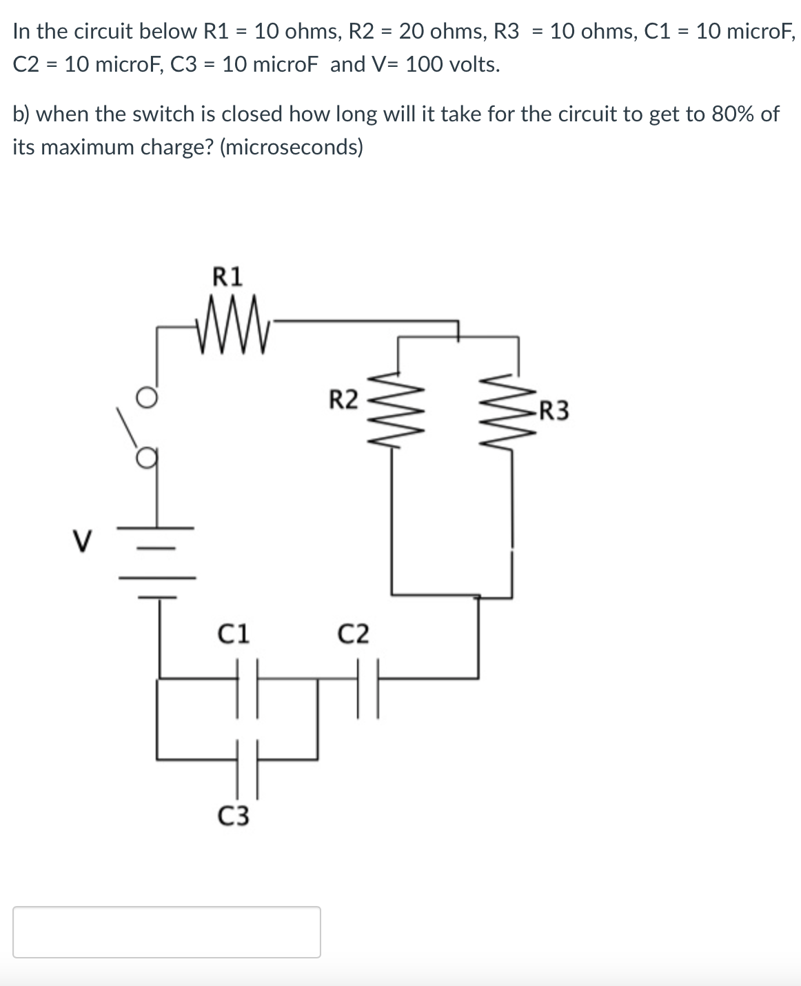 In the circuit below R1 = 10 ohms, R2 = 20 ohms, R3
C2 = 10 microF, C3 = 10 microF and V= 100 volts.
10 ohms, C1 = 10 microF,
%3D
%3D
%3D
b) when the switch is closed how long will it take for the circuit to get to 80% of
its maximum charge? (microseconds)
R1
R2
-R3
V
C1
C2
C3
WW
