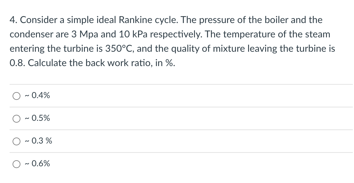 4. Consider a simple ideal Rankine cycle. The pressure of the boiler and the
condenser are 3 Mpa and 10 kPa respectively. The temperature of the steam
entering the turbine is 350°C, and the quality of mixture leaving the turbine is
0.8. Calculate the back work ratio, in %.
0.4%
- 0.5%
· 0.3 %
- 0.6%
