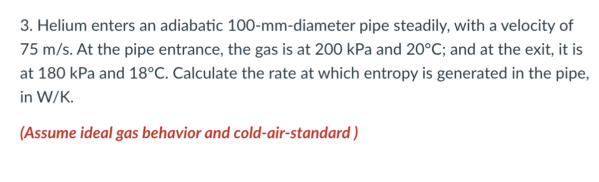 3. Helium enters an adiabatic 100-mm-diameter pipe steadily, with a velocity of
75 m/s. At the pipe entrance, the gas is at 200 kPa and 20°C; and at the exit, it is
at 180 kPa and 18°C. Calculate the rate at which entropy is generated in the pipe,
in W/K.
(Assume ideal gas behavior and cold-air-standard)
