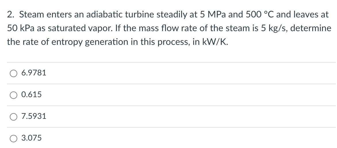 2. Steam enters an adiabatic turbine steadily at 5 MPa and 500 °C and leaves at
50 kPa as saturated vapor. If the mass flow rate of the steam is 5 kg/s, determine
the rate of entropy generation in this process, in kW/K.
6.9781
0.615
7.5931
3.075
