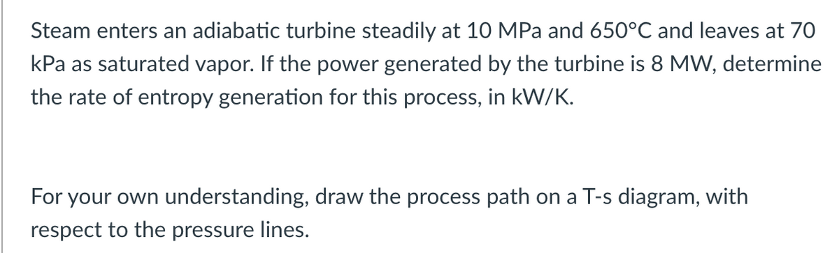 Steam enters an adiabatic turbine steadily at 10 MPa and 650°C and leaves at 70
kPa as saturated vapor. If the power generated by the turbine is 8 MW, determine
the rate of entropy generation for this process, in kW/K.
For your own understanding, draw the process path on a T-s diagram, with
respect to the pressure lines.
