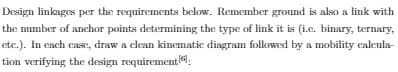 Design linkages per the requirements below. Remember ground is also a link with
the number of anchor points determining the type of link it is (i.e. binary, ternary,
etc.). In each case, draw a clean kinematic diagram followed by a mobility calcula-
tion verifying the design requirement: