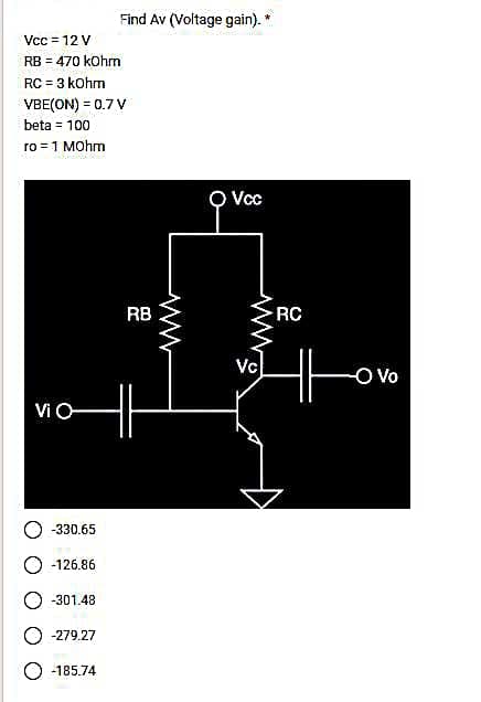 Vcc = 12 V
RB = 470 kOhm
RC = 3 kOhm
VBE(ON) = 0.7 V
beta = 100
ro = 1 MOhm
Vi O
-330.65
-126.86
-301.48
O-279.27
Find Av (Voltage gain).
-185.74
RB
H6
Vcc
Vc
RC
-O Vo