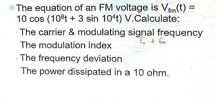 The equation of an FM voltage is Vfm(t):
=
10 cos (10°t + 3 sin 104t) V.Calculate:
The carrier & modulating signal frequency
fo & fm
The modulation index
The frequency deviation
The power dissipated in a 10 ohm.