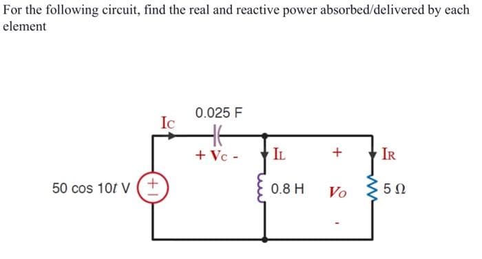 For the following circuit, find the real and reactive power absorbed/delivered by each
element
50 cos 10t V
+
Ic
0.025 F
+ Vc -
IL
0.8 H
+
IR
Vo 5Ω