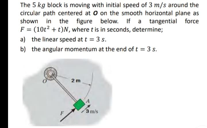 The 5 kg block is moving with initial speed of 3 m/s around the
circular path centered at O on the smooth horizontal plane as
in the figure below. If a tangential force
shown
F = (10t2 + t)N, where t is in seconds, determine;
a) the linear speed at t = 3 s.
b) the angular momentum at the end of t = 3 s.
2 m
A
3 m/s
F
