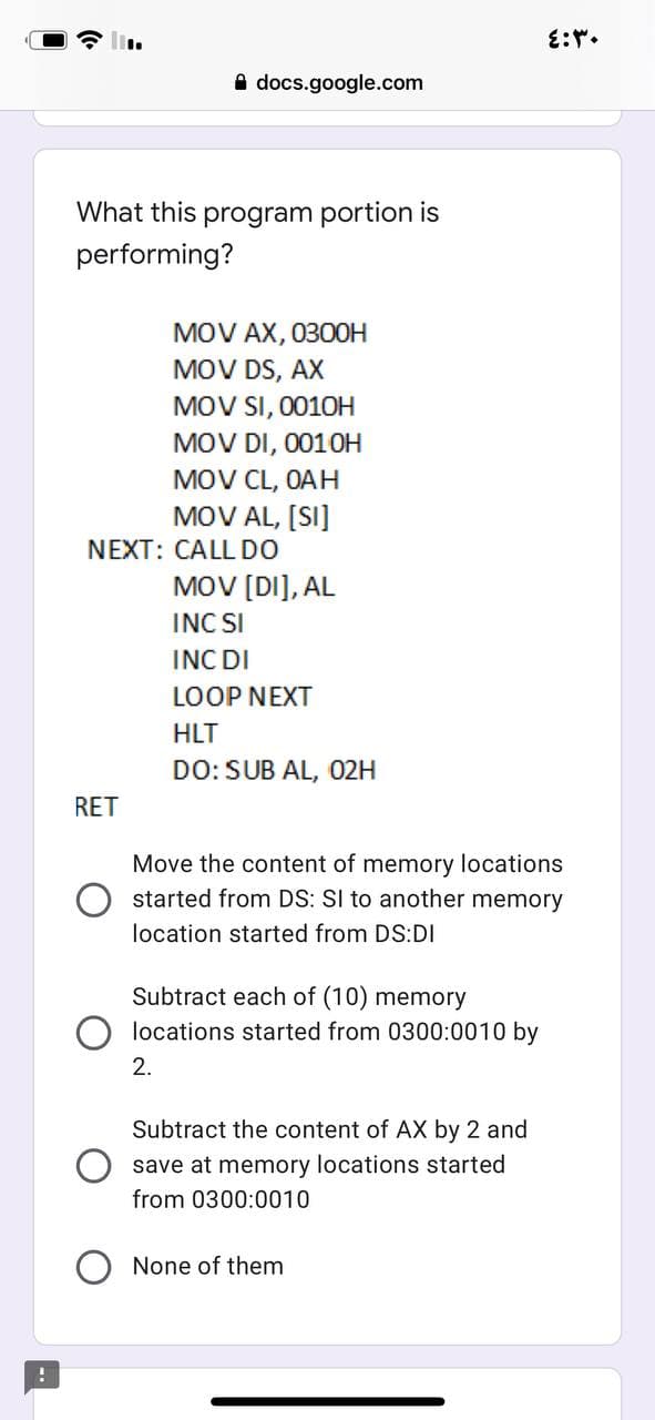 A docs.google.com
What this program portion is
performing?
MOV AX, 030OH
MOV DS, AX
MOV SI, 0010H
MOV DI, 0010H
MOV CL, OAH
MOV AL, [SI]
NEXT: CALL DO
MOV [DI], AL
INC SI
INC DI
LOOP NEXT
HLT
DO: SUB AL, 02H
RET
Move the content of memory locations
started from DS: SI to another memory
location started from DS:DI
Subtract each of (10) memory
locations started from 0300:0010 by
2.
Subtract the content of AX by 2 and
save at memory locations started
from 0300:0010
None of them

