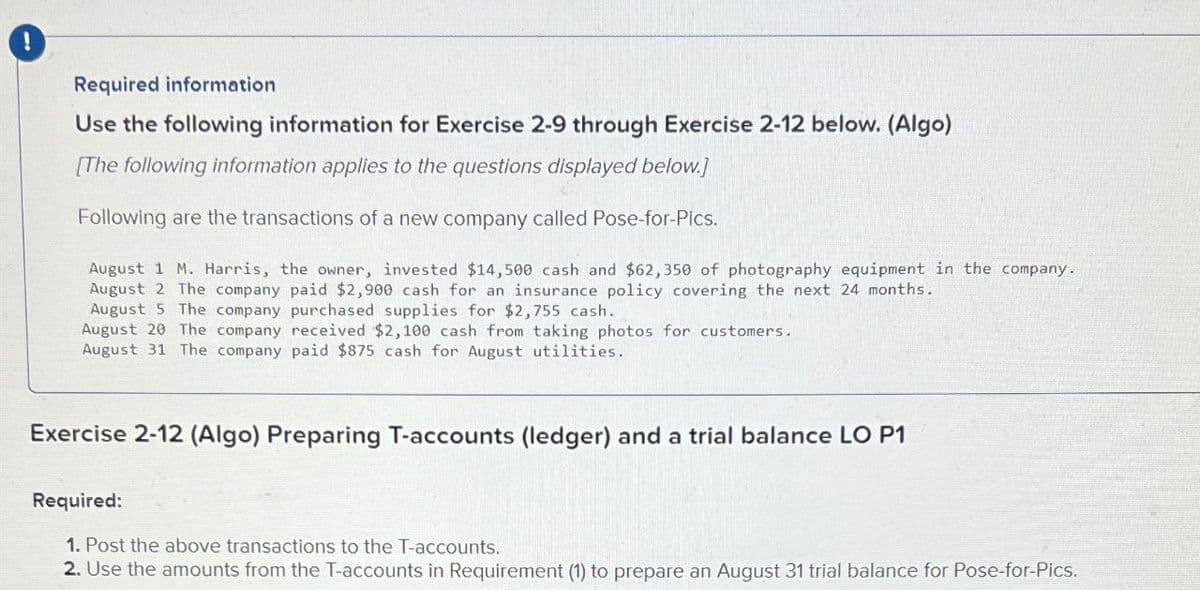 !
Required information
Use the following information for Exercise 2-9 through Exercise 2-12 below. (Algo)
[The following information applies to the questions displayed below.]
Following are the transactions of a new company called Pose-for-Pics.
August 1 M. Harris, the owner, invested $14,500 cash and $62,350 of photography equipment in the company.
August 2 The company paid $2,900 cash for an insurance policy covering the next 24 months.
August 5 The company purchased supplies for $2,755 cash.
August 20 The company received $2,100 cash from taking photos for customers.
August 31 The company paid $875 cash for August utilities.
Exercise 2-12 (Algo) Preparing T-accounts (ledger) and a trial balance LO P1
Required:
1. Post the above transactions to the T-accounts.
2. Use the amounts from the T-accounts in Requirement (1) to prepare an August 31 trial balance for Pose-for-Pics.