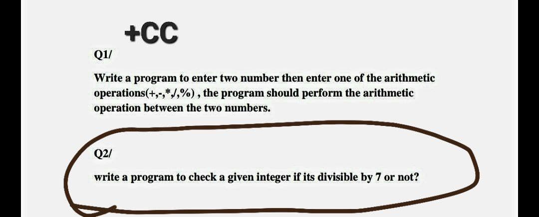 +CC
Q1/
Write a program to enter two number then enter one of the arithmetic
operations(+,-,*,/,%), the program should perform the arithmetic
operation between the two numbers.
Q2/
write a program to check a given integer if its divisible by 7 or not?